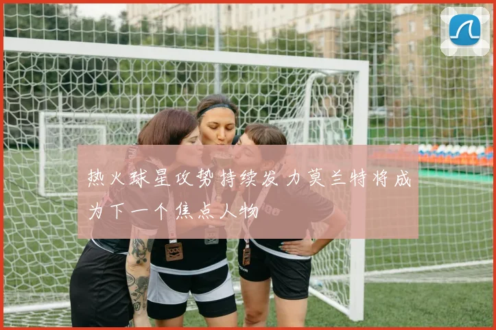 热火球星攻势持续发力莫兰特将成为下一个焦点人物