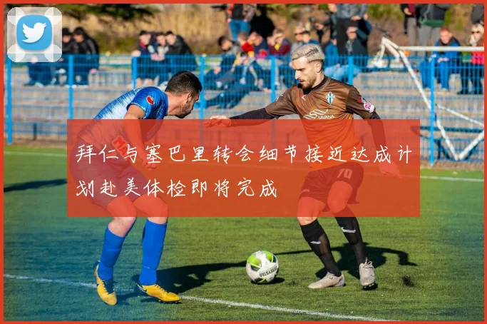 拜仁与塞巴里转会细节接近达成计划赴美体检即将完成
