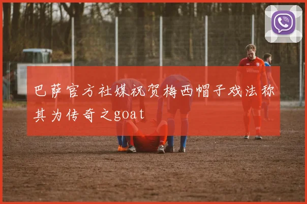 巴萨官方社媒祝贺梅西帽子戏法称其为传奇之goat