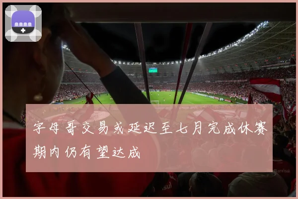 字母哥交易或延迟至七月完成休赛期内仍有望达成