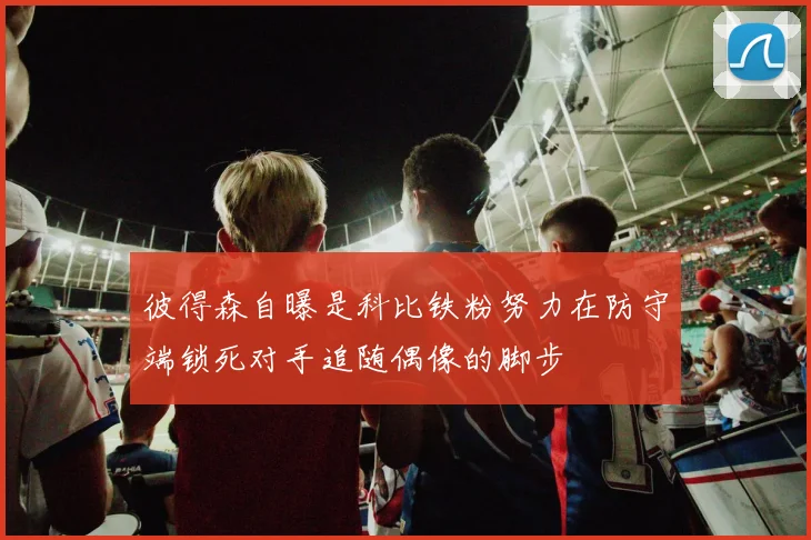 彼得森自曝是科比铁粉努力在防守端锁死对手追随偶像的脚步