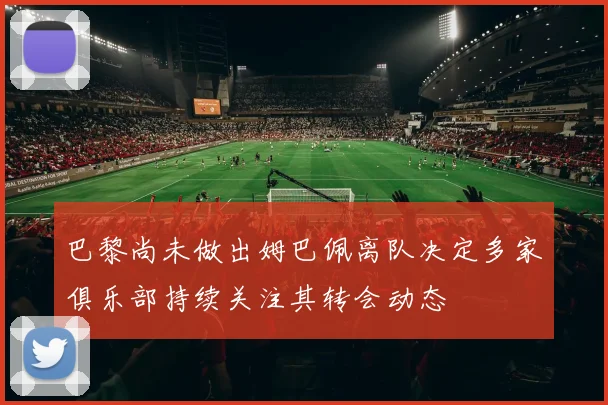 巴黎尚未做出姆巴佩离队决定多家俱乐部持续关注其转会动态