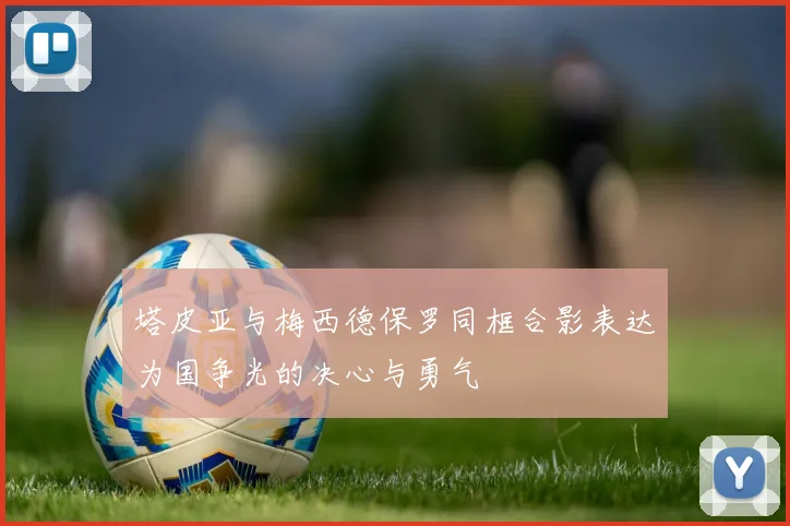 塔皮亚与梅西德保罗同框合影表达为国争光的决心与勇气