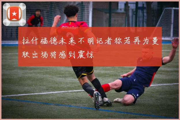 拉什福德未来不明记者称若再为曼联出场将感到震惊