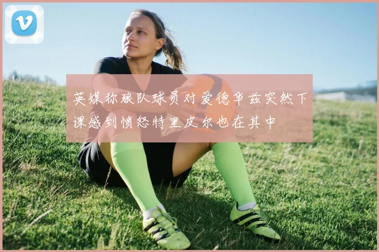 英媒称狼队球员对爱德华兹突然下课感到愤怒特里皮尔也在其中
