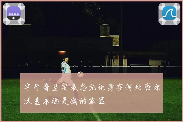 字母哥坚定表态无论身在何处密尔沃基永远是我的家园